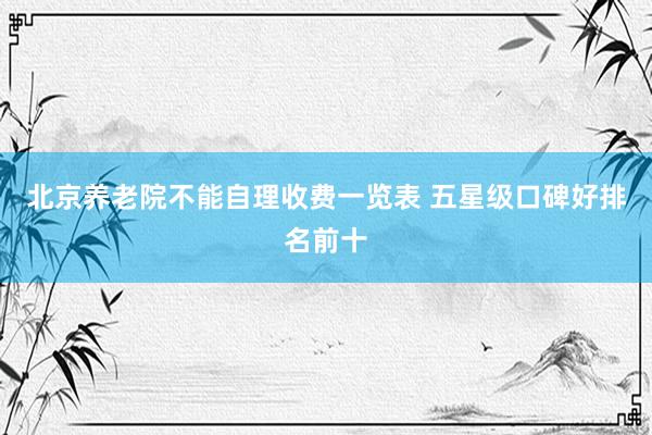 北京养老院不能自理收费一览表 五星级口碑好排名前十