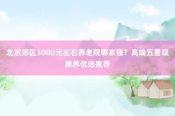 北京郊区3000元左右养老院哪家强？高端五星级康养优选推荐