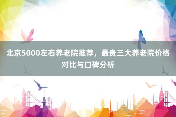 北京5000左右养老院推荐，最贵三大养老院价格对比与口碑分析