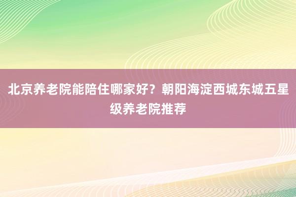北京养老院能陪住哪家好？朝阳海淀西城东城五星级养老院推荐