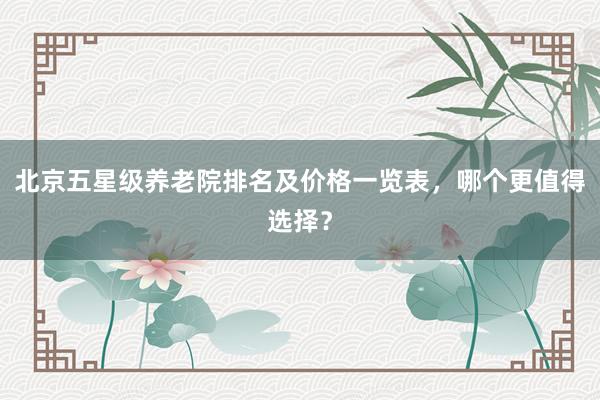 北京五星级养老院排名及价格一览表，哪个更值得选择？