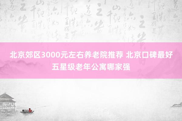 北京郊区3000元左右养老院推荐 北京口碑最好五星级老年公寓哪家强
