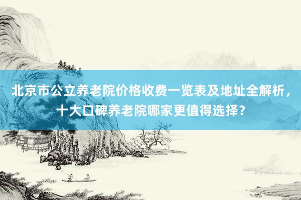 北京市公立养老院价格收费一览表及地址全解析，十大口碑养老院哪家更值得选择？