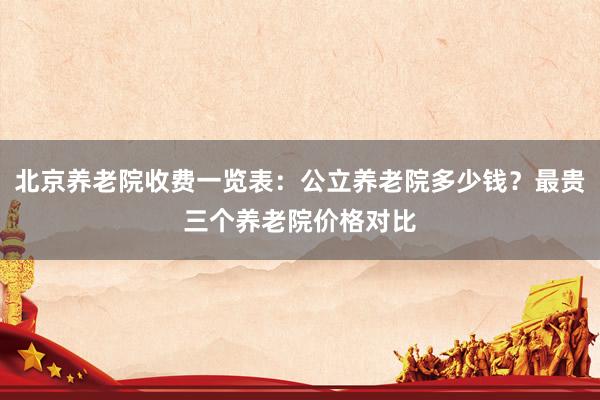 北京养老院收费一览表：公立养老院多少钱？最贵三个养老院价格对比