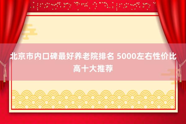 北京市内口碑最好养老院排名 5000左右性价比高十大推荐