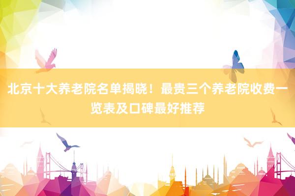 北京十大养老院名单揭晓！最贵三个养老院收费一览表及口碑最好推荐