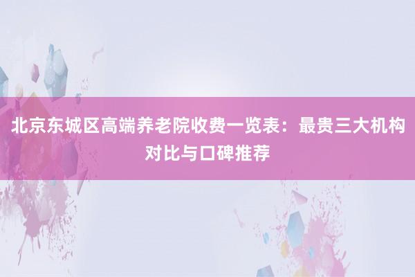 北京东城区高端养老院收费一览表：最贵三大机构对比与口碑推荐