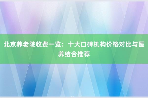 北京养老院收费一览：十大口碑机构价格对比与医养结合推荐