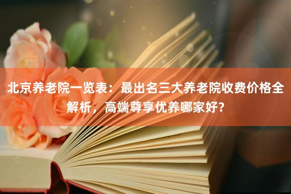北京养老院一览表：最出名三大养老院收费价格全解析，高端尊享优养哪家好？