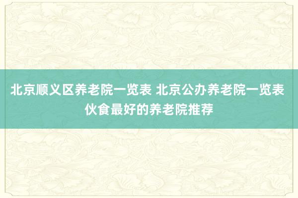 北京顺义区养老院一览表 北京公办养老院一览表 伙食最好的养老院推荐