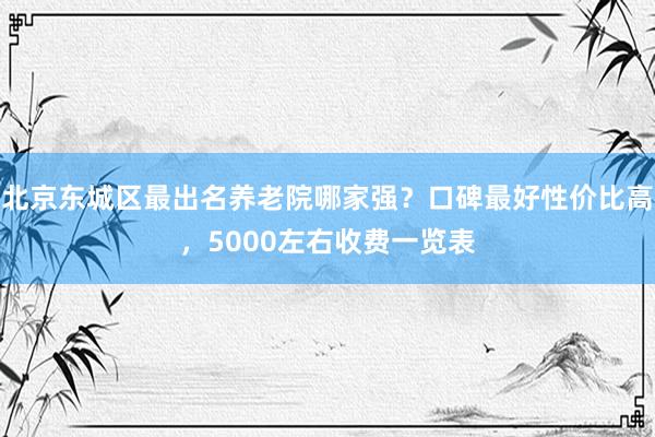 北京东城区最出名养老院哪家强？口碑最好性价比高，5000左右收费一览表