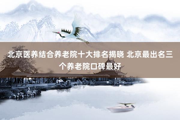 北京医养结合养老院十大排名揭晓 北京最出名三个养老院口碑最好