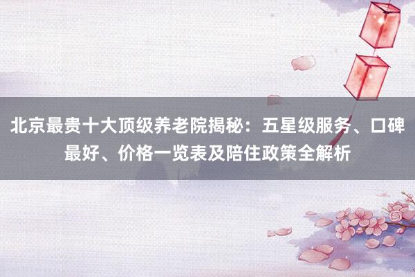 北京最贵十大顶级养老院揭秘：五星级服务、口碑最好、价格一览表及陪住政策全解析
