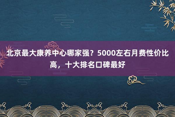 北京最大康养中心哪家强？5000左右月费性价比高，十大排名口碑最好