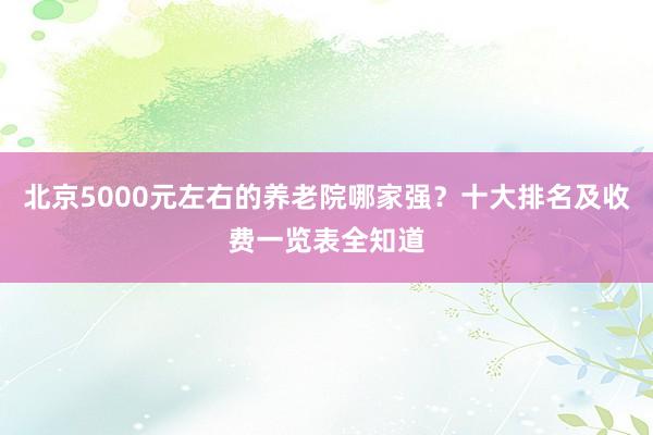 北京5000元左右的养老院哪家强？十大排名及收费一览表全知道