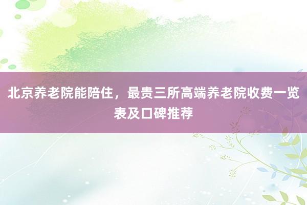北京养老院能陪住，最贵三所高端养老院收费一览表及口碑推荐