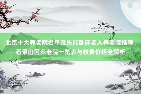 北京十大养老院名单及失能卧床老人养老院推荐，石景山区养老院一览表与收费价格全解析