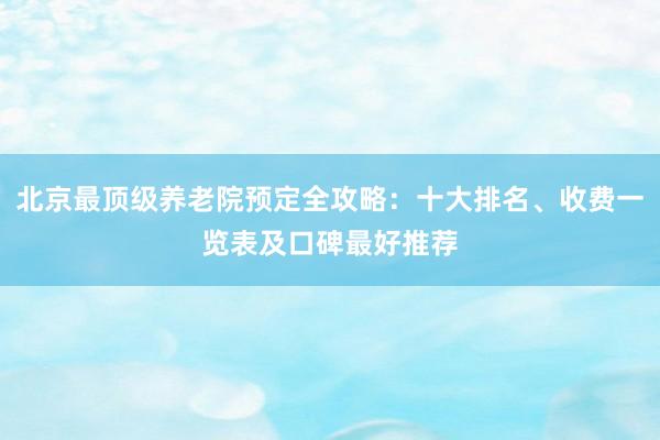 北京最顶级养老院预定全攻略：十大排名、收费一览表及口碑最好推荐