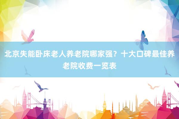 北京失能卧床老人养老院哪家强？十大口碑最佳养老院收费一览表