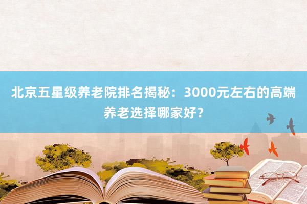北京五星级养老院排名揭秘：3000元左右的高端养老选择哪家好？
