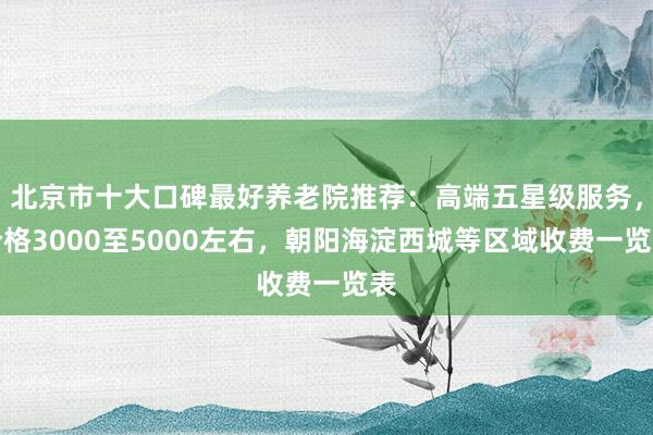 北京市十大口碑最好养老院推荐：高端五星级服务，价格3000至5000左右，朝阳海淀西城等区域收费一览表