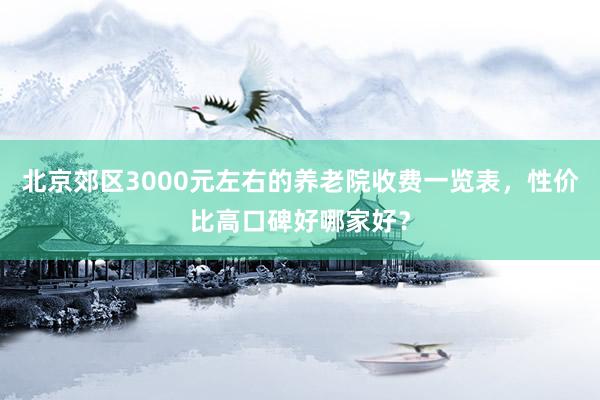 北京郊区3000元左右的养老院收费一览表，性价比高口碑好哪家好？