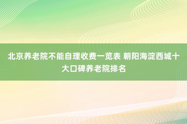 北京养老院不能自理收费一览表 朝阳海淀西城十大口碑养老院排名