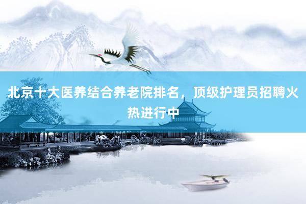 北京十大医养结合养老院排名，顶级护理员招聘火热进行中