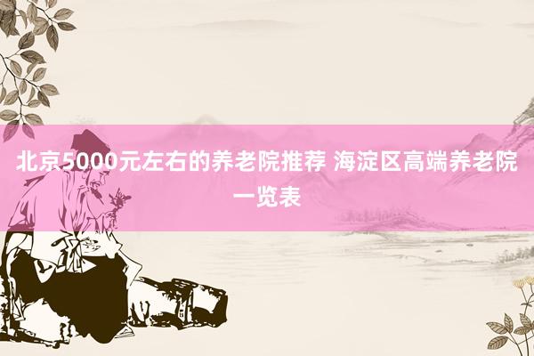 北京5000元左右的养老院推荐 海淀区高端养老院一览表