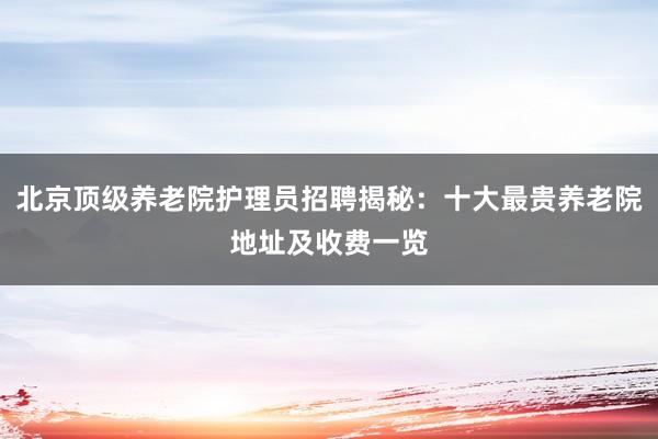 北京顶级养老院护理员招聘揭秘：十大最贵养老院地址及收费一览