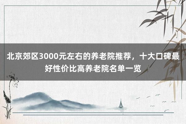 北京郊区3000元左右的养老院推荐，十大口碑最好性价比高养老院名单一览