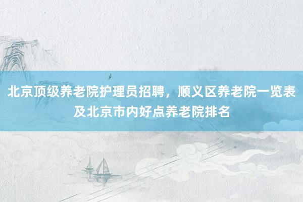 北京顶级养老院护理员招聘，顺义区养老院一览表及北京市内好点养老院排名