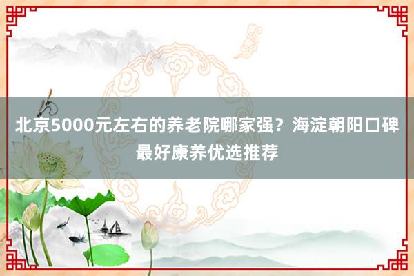北京5000元左右的养老院哪家强？海淀朝阳口碑最好康养优选推荐