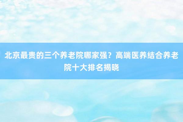 北京最贵的三个养老院哪家强？高端医养结合养老院十大排名揭晓