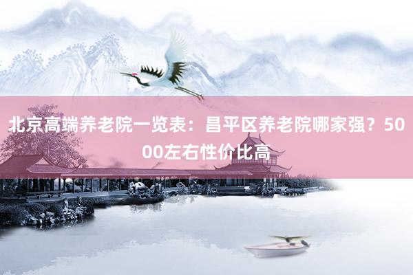 北京高端养老院一览表：昌平区养老院哪家强？5000左右性价比高
