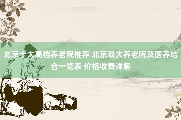 北京十大高档养老院推荐 北京最大养老院及医养结合一览表 价格收费详解