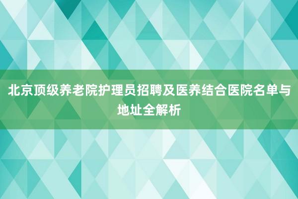 北京顶级养老院护理员招聘及医养结合医院名单与地址全解析