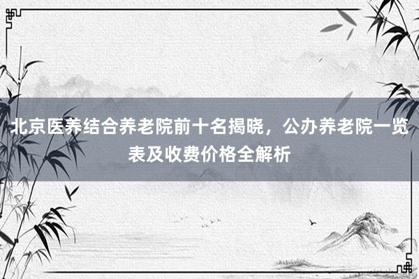 北京医养结合养老院前十名揭晓，公办养老院一览表及收费价格全解析