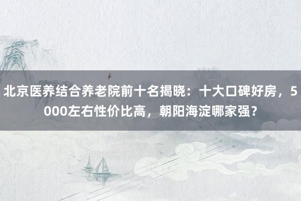 北京医养结合养老院前十名揭晓：十大口碑好房，5000左右性价比高，朝阳海淀哪家强？