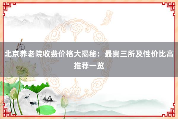 北京养老院收费价格大揭秘：最贵三所及性价比高推荐一览