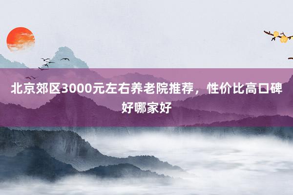 北京郊区3000元左右养老院推荐，性价比高口碑好哪家好