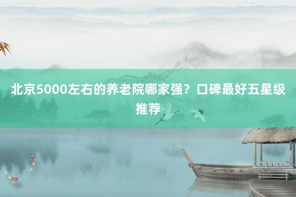 北京5000左右的养老院哪家强？口碑最好五星级推荐