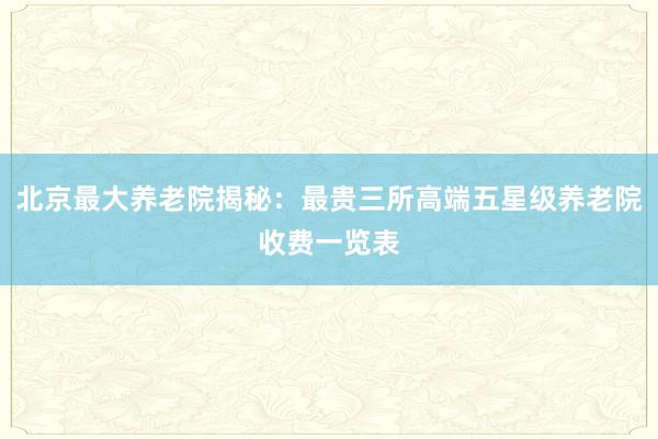 北京最大养老院揭秘：最贵三所高端五星级养老院收费一览表