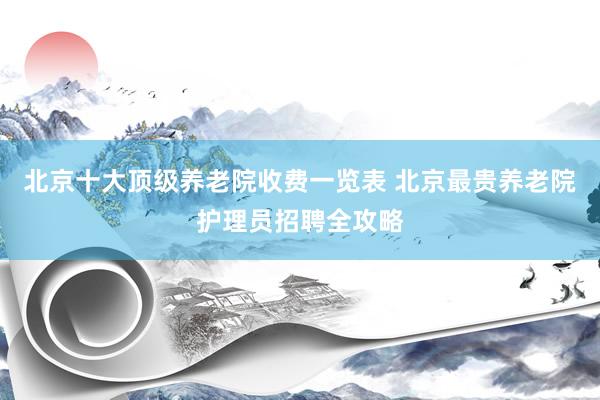 北京十大顶级养老院收费一览表 北京最贵养老院护理员招聘全攻略