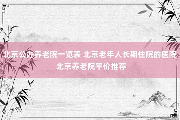 北京公办养老院一览表 北京老年人长期住院的医院 北京养老院平价推荐
