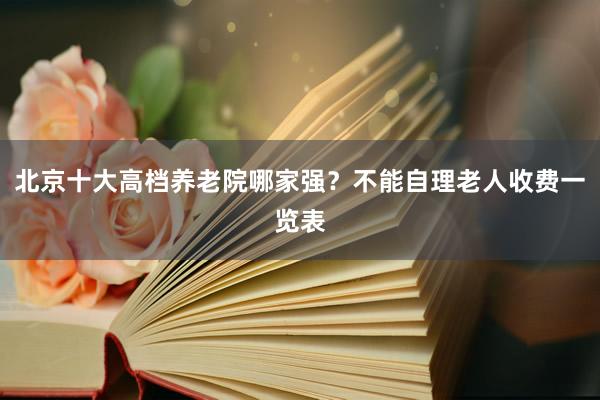北京十大高档养老院哪家强？不能自理老人收费一览表