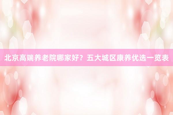 北京高端养老院哪家好？五大城区康养优选一览表