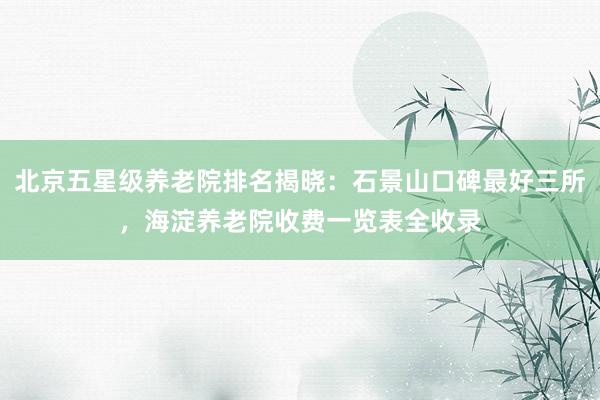 北京五星级养老院排名揭晓：石景山口碑最好三所，海淀养老院收费一览表全收录