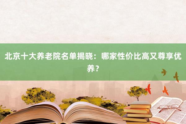 北京十大养老院名单揭晓：哪家性价比高又尊享优养？