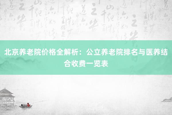 北京养老院价格全解析：公立养老院排名与医养结合收费一览表